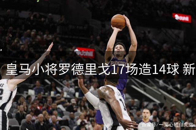 皇马小将罗德里戈17场造14球 新合约将至2028年