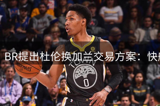 BR提出杜伦换加兰交易方案：快船有望引入潜力中锋
